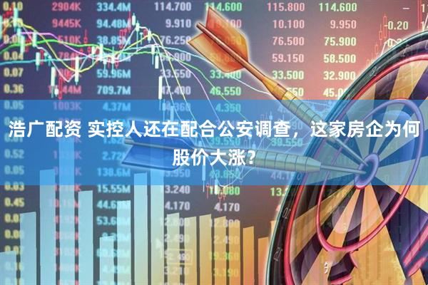浩广配资 实控人还在配合公安调查，这家房企为何股价大涨？