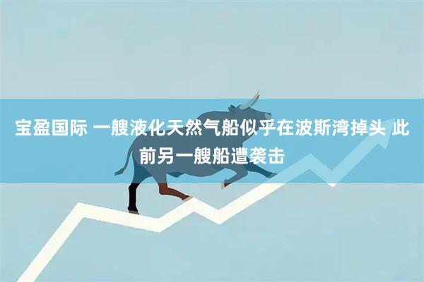 宝盈国际 一艘液化天然气船似乎在波斯湾掉头 此前另一艘船遭袭击