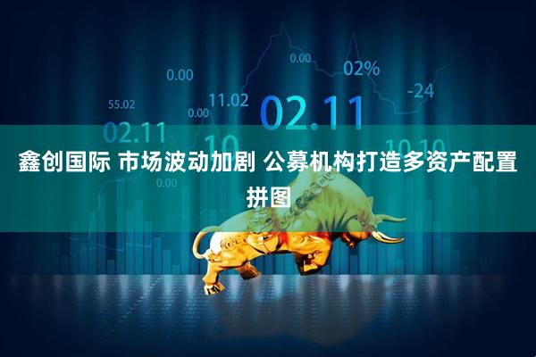 鑫创国际 市场波动加剧 公募机构打造多资产配置拼图