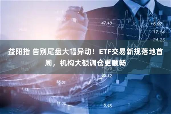 益阳指 告别尾盘大幅异动！ETF交易新规落地首周，机构大额调仓更顺畅