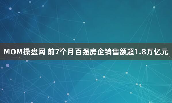 MOM操盘网 前7个月百强房企销售额超1.8万亿元