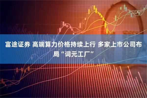 富途证券 高端算力价格持续上行 多家上市公司布局“词元工厂”