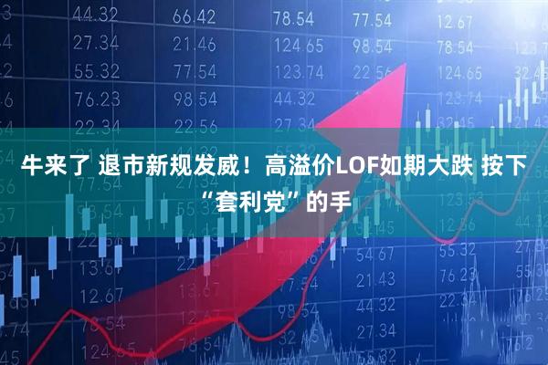 牛来了 退市新规发威！高溢价LOF如期大跌 按下“套利党”的手